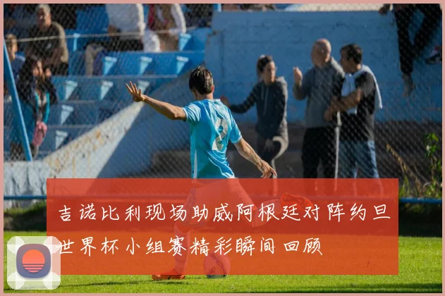 吉诺比利现场助威阿根廷对阵约旦世界杯小组赛精彩瞬间回顾