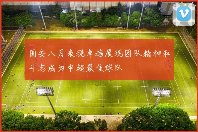 国安八月表现卓越展现团队精神和斗志成为中超最佳球队