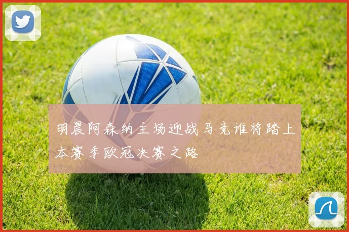 明晨阿森纳主场迎战马竞谁将踏上本赛季欧冠决赛之路