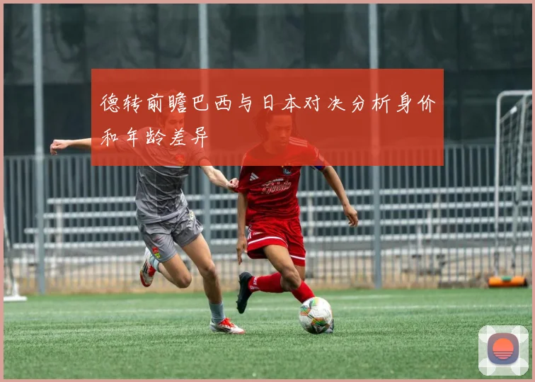 德转前瞻巴西与日本对决分析身价和年龄差异