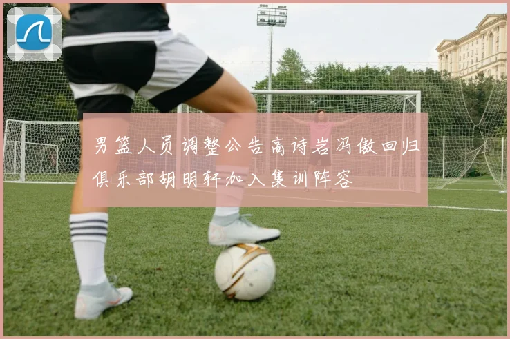 男篮人员调整公告高诗岩冯傲回归俱乐部胡明轩加入集训阵容