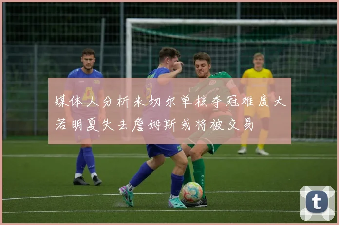 媒体人分析米切尔单核夺冠难度大若明夏失去詹姆斯或将被交易