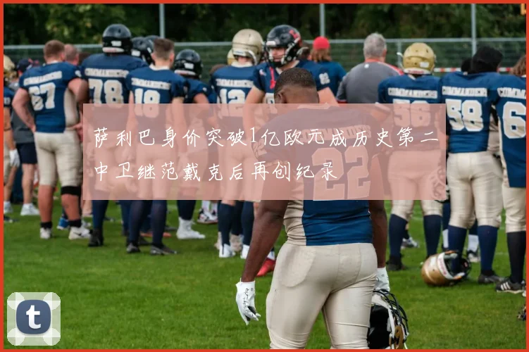 萨利巴身价突破1亿欧元成历史第二中卫继范戴克后再创纪录