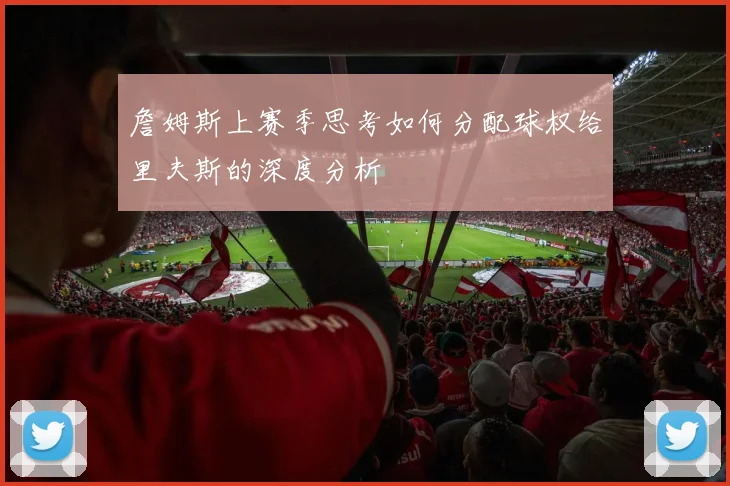 詹姆斯上赛季思考如何分配球权给里夫斯的深度分析