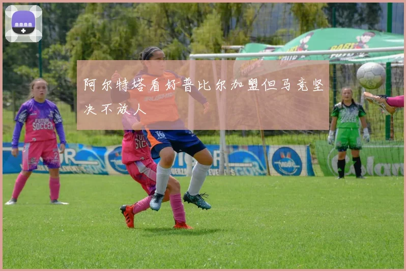阿尔特塔看好普比尔加盟但马竞坚决不放人