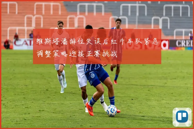 维斯塔潘排位失误后红牛车队紧急调整策略迎接正赛挑战