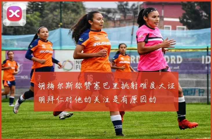 胡梅尔斯称赞塞巴里挑射难度大证明拜仁对他的关注是有原因的
