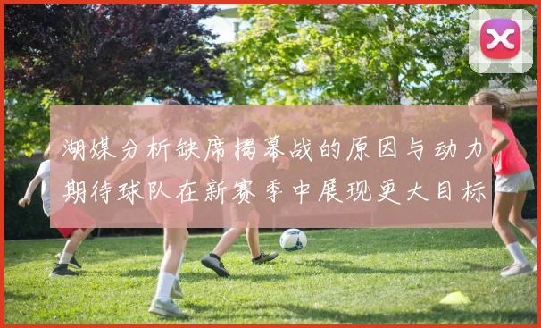 湖媒分析缺席揭幕战的原因与动力期待球队在新赛季中展现更大目标与激情