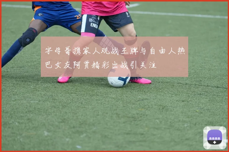 字母哥携家人观战王牌与自由人热巴女友阿贾精彩出战引关注