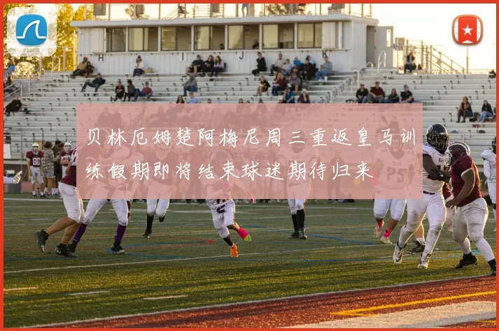 贝林厄姆楚阿梅尼周三重返皇马训练假期即将结束球迷期待归来