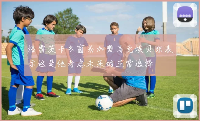 格雷茨卡冬窗或加盟马竞埃贝尔表示这是他考虑未来的正常选择