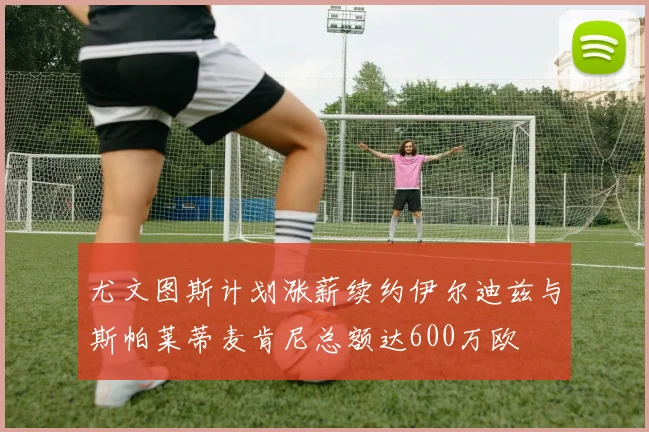 尤文图斯计划涨薪续约伊尔迪兹与斯帕莱蒂麦肯尼总额达600万欧
