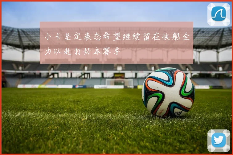 小卡坚定表态希望继续留在快船全力以赴打好本赛季