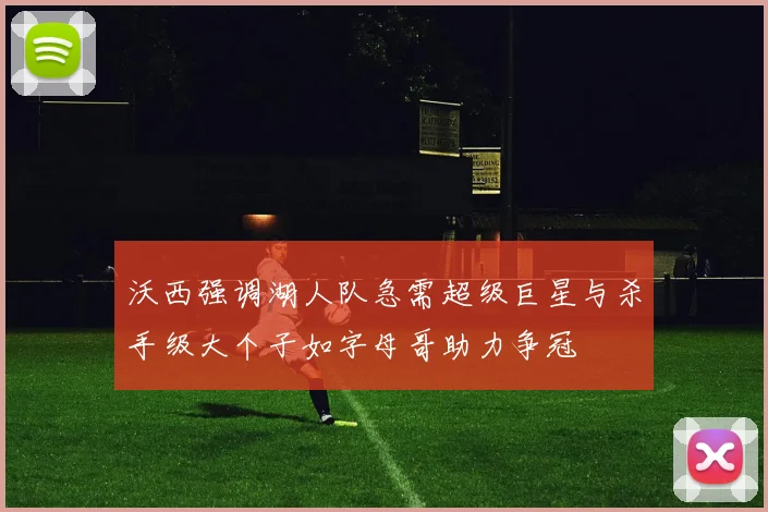 沃西强调湖人队急需超级巨星与杀手级大个子如字母哥助力争冠