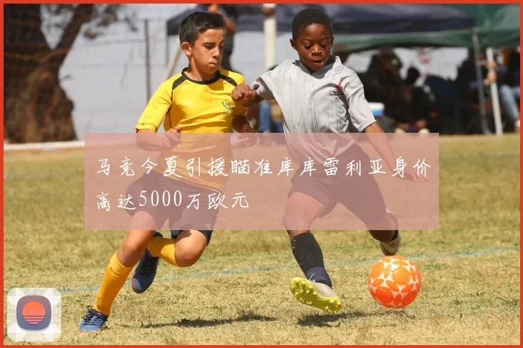 马竞今夏引援瞄准库库雷利亚身价高达5000万欧元