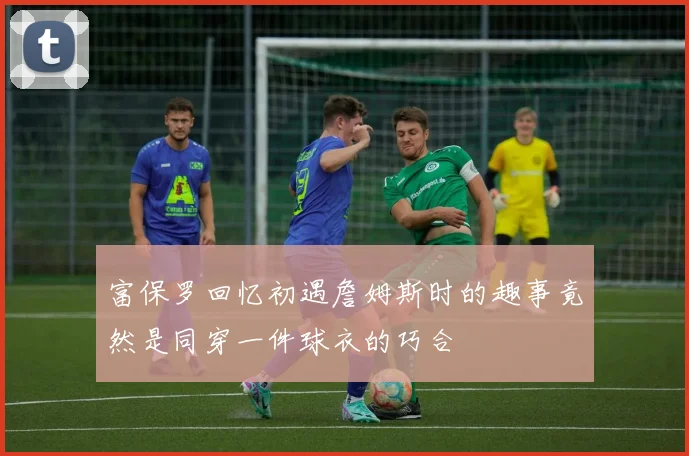 富保罗回忆初遇詹姆斯时的趣事竟然是同穿一件球衣的巧合