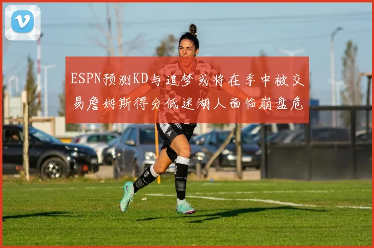ESPN预测KD与追梦或将在季中被交易詹姆斯得分低迷湖人面临崩盘危机