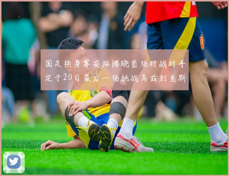 国足热身赛安排揭晓首场对战对手定于20日最后一场挑战乌兹别克斯坦