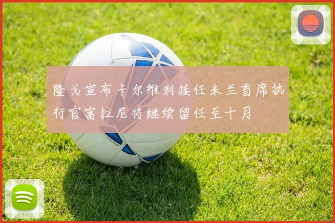 隆戈宣布卡尔维利接任米兰首席执行官富拉尼将继续留任至十月