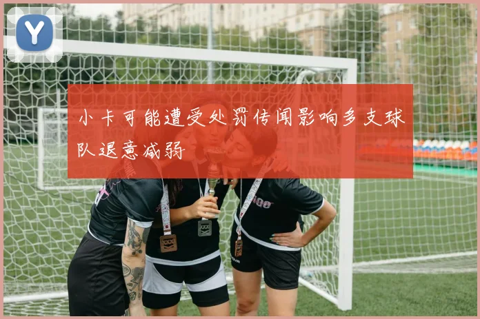 小卡可能遭受处罚传闻影响多支球队退意减弱