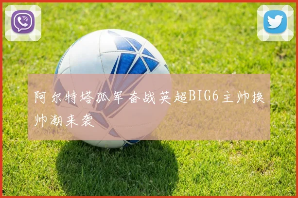 阿尔特塔孤军奋战英超BIG6主帅换帅潮来袭