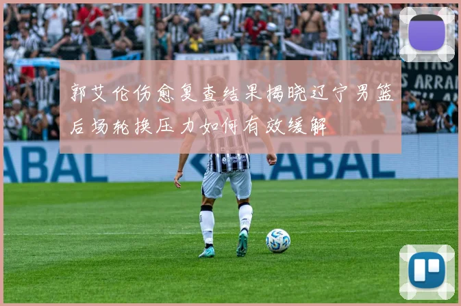 郭艾伦伤愈复查结果揭晓辽宁男篮后场轮换压力如何有效缓解