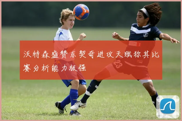 沃特森盛赞东契奇进攻天赋称其比赛分析能力极强