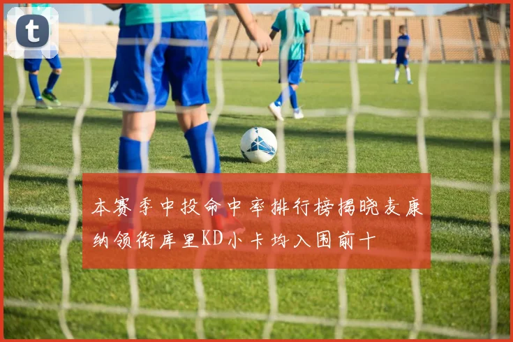 本赛季中投命中率排行榜揭晓麦康纳领衔库里KD小卡均入围前十