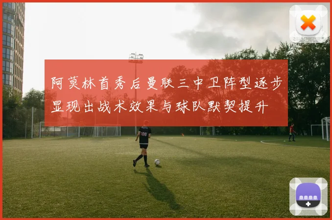 阿莫林首秀后曼联三中卫阵型逐步显现出战术效果与球队默契提升