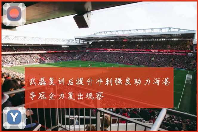 武磊复训后提升冲刺强度助力海港争冠全力复出观察