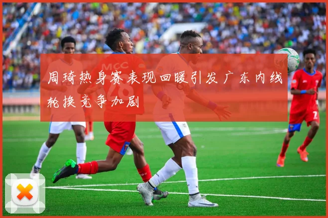 周琦热身赛表现回暖引发广东内线轮换竞争加剧