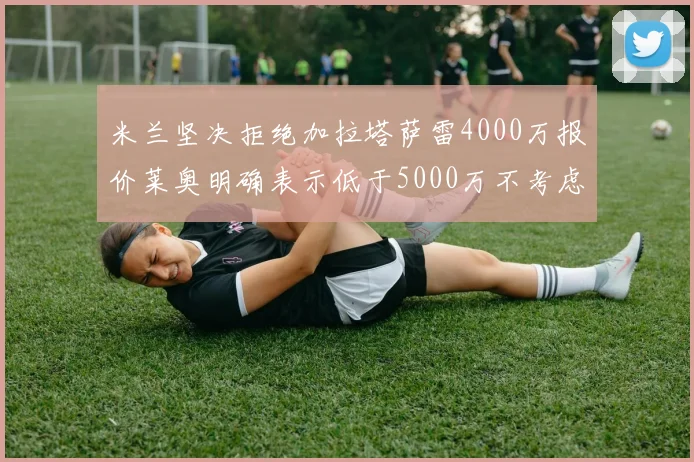 米兰坚决拒绝加拉塔萨雷4000万报价莱奥明确表示低于5000万不考虑交易