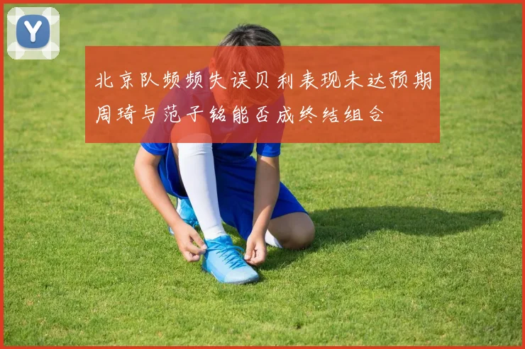 北京队频频失误贝利表现未达预期周琦与范子铭能否成终结组合