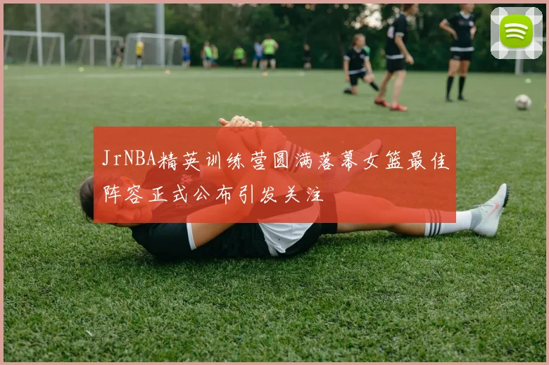 JrNBA精英训练营圆满落幕女篮最佳阵容正式公布引发关注