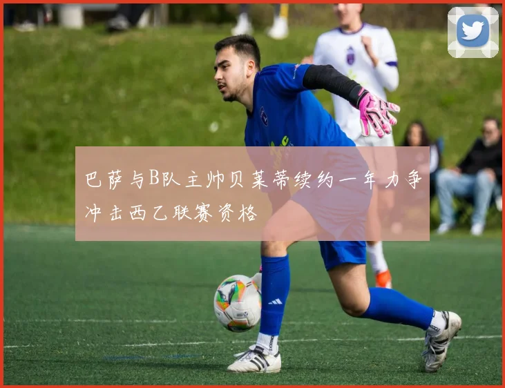 巴萨与B队主帅贝莱蒂续约一年力争冲击西乙联赛资格