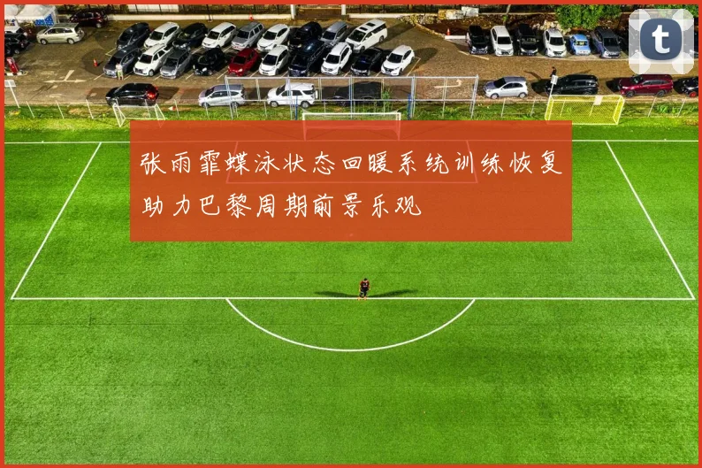 张雨霏蝶泳状态回暖系统训练恢复助力巴黎周期前景乐观