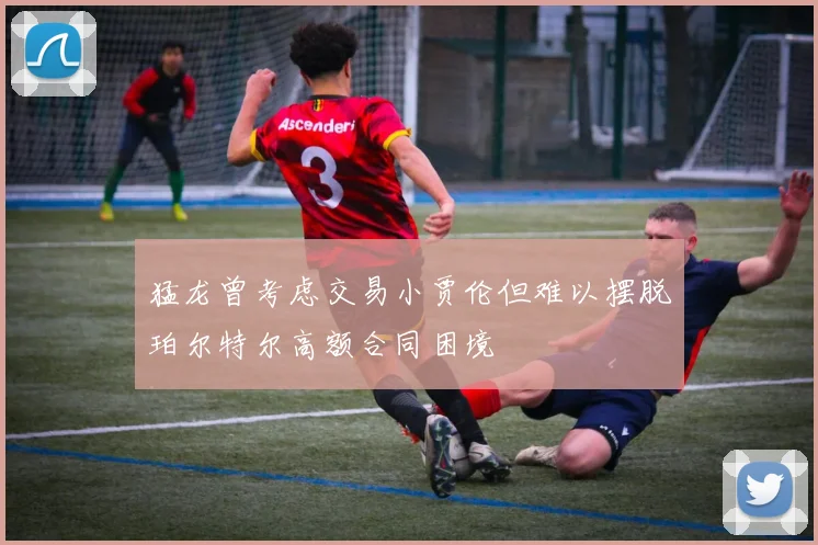 猛龙曾考虑交易小贾伦但难以摆脱珀尔特尔高额合同困境