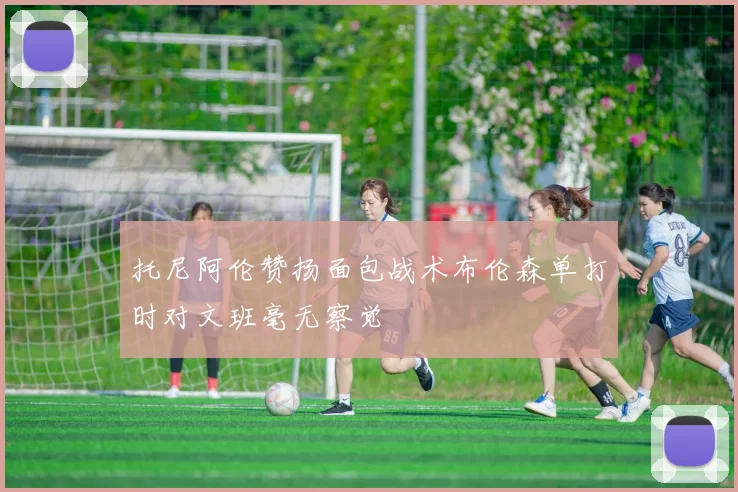 托尼阿伦赞扬面包战术布伦森单打时对文班毫无察觉