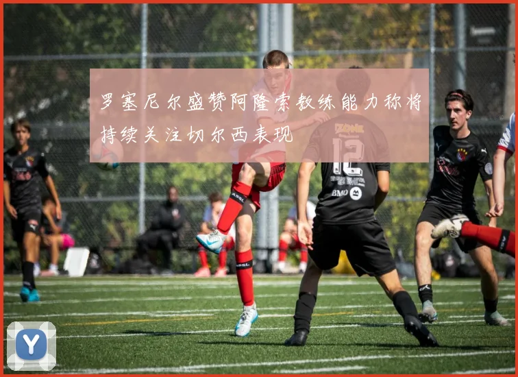 罗塞尼尔盛赞阿隆索教练能力称将持续关注切尔西表现