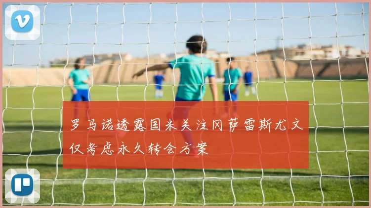 罗马诺透露国米关注冈萨雷斯尤文仅考虑永久转会方案