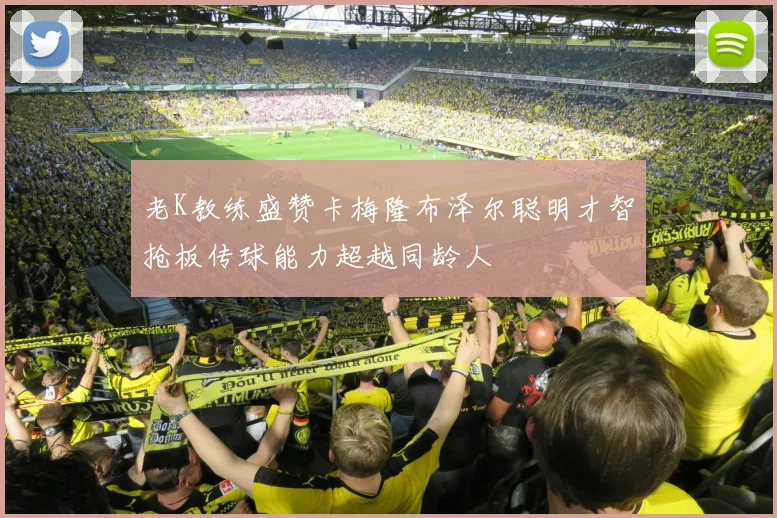 老K教练盛赞卡梅隆布泽尔聪明才智抢板传球能力超越同龄人